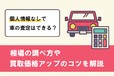 車の査定は個人情報なしでできる？ 相場の調べ方や買取価格アップのコツを解説