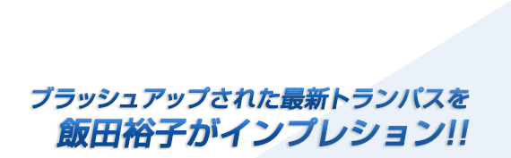 ブラッシュアップされた最新トランパスを飯田裕子がインプレッション!!
