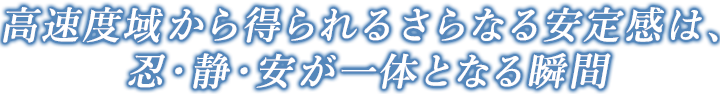 高速度域から得られるさらなる安定感は、忍・静・安が一体となる瞬間