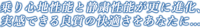 乗り心地性能と静粛性能が更に進化、実感できる良質の快適さをあなたに...