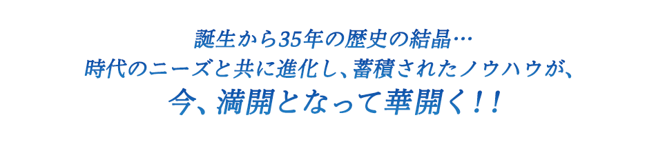 誕生から35年の歴史の結晶…時代のニーズと共に進化し、蓄積されたノウハウが、今、満開となって華開く！！