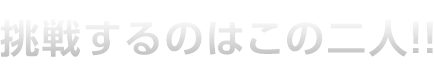 挑戦するのはこの二人！！