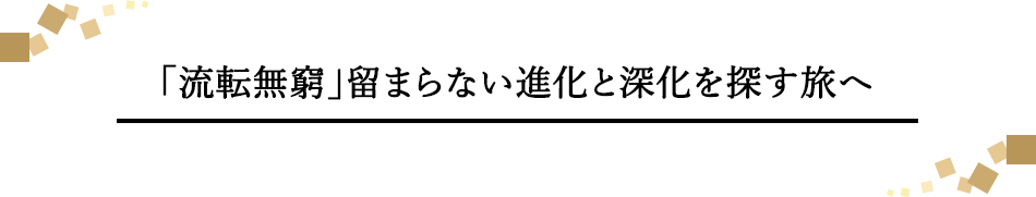 「流転無窮」留まらない進化と深化を探す旅へ