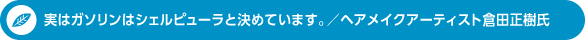 実はガソリンはシェルピューラと決めています。／ヘアメイクアーティスト倉田正樹氏