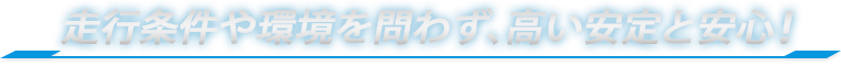 走行条件や環境を問わず、高い安定と安心！