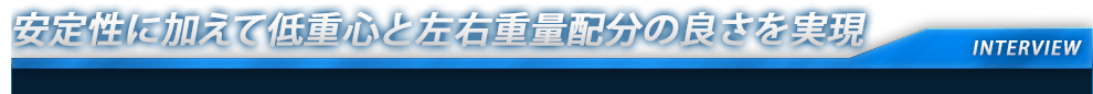 安定性に加えて低重心と左右重量配分の良さを実現