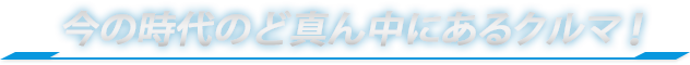 今の時代のど真ん中にあるクルマ！