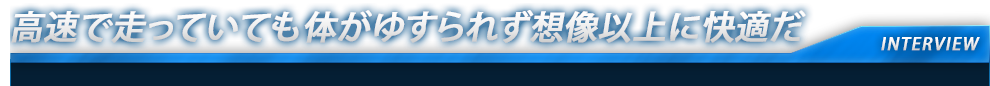 高速で走っていても体がゆすられず想像以上に快適だ