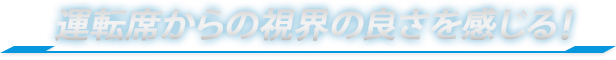 運転席からの視界の良さを感じる！