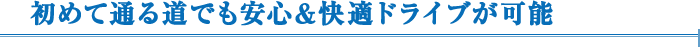 初めて通る道でも安心&快適ドライブが可能