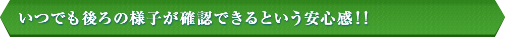 いつでも後ろの様子が確認できるという安心感！！