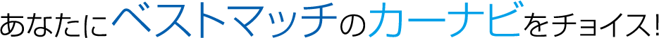 あなたにベストマッチのカーナビをチョイス！