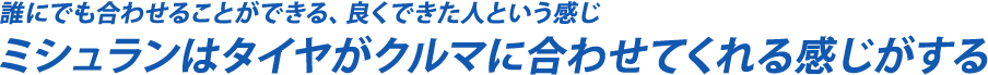 誰にでも合わせることができる、良くできた人という感じ　ミシュランはタイヤがクルマに合わせてくれる感じがする