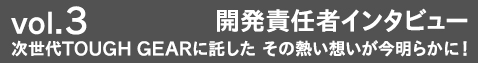 vol.3 開発者インタビュー 次世代TOUGH GEARに託した その熱い想いが今明らかに！