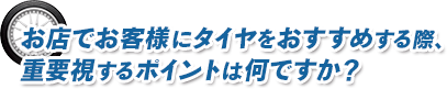 お店でお客様にタイヤをおすすめする際、重要視するポイントは何ですか？