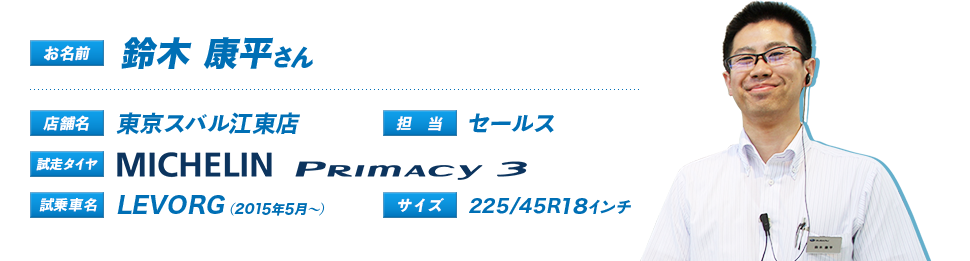 お名前：鈴木 康平さん、店舗名：東京スバル江東店、担当：セールス、試走タイヤ：Primacy3、試乗車名：LEVORG（2015年5月～）、サイズ：225/45R18インチ