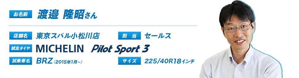 お名前：渡邉　隆昭さん、店舗名：東京スバル小松川店、担当：セールス、試走タイヤ： Pilot Sport3、試乗車名：BRZ（2015年1月～）、サイズ：225/40R18インチ