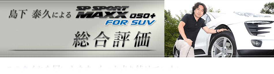 島下　泰久によるSP SPORT MAXX 050+ FOR SUV総合評価　このタイヤを履いたまま、もっと走り続けていたい