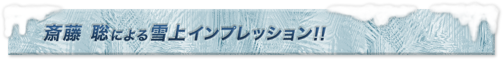 斎藤　聡による雪上インプレッション!!