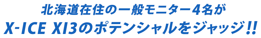 北海道在住の一般モニター4名がX-ICE XI3のポテンシャルをジャッジ！！