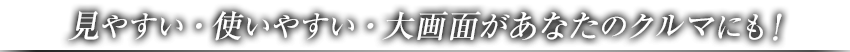 見やすい・使いやすい・大画面があなたのクルマにも！