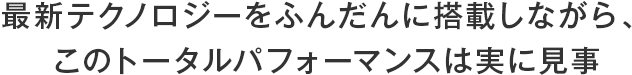 最新テクノロジーをふんだんに搭載しながら、このトータルパフォーマンスは実に見事