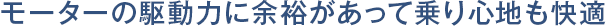 モーターの駆動力に余裕があって乗り心地も快適